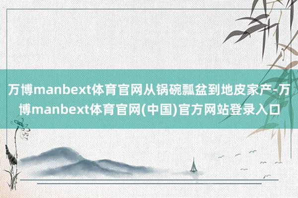 万博manbext体育官网从锅碗瓢盆到地皮家产-万博manbext体育官网(中国)官方网站登录入口