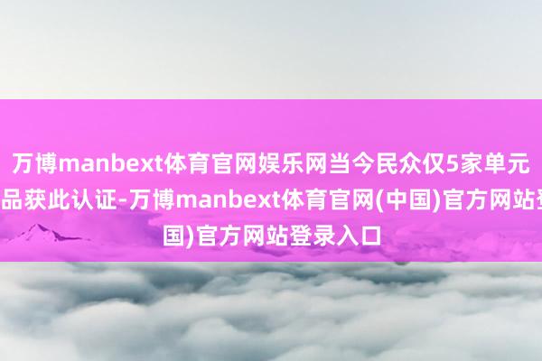 万博manbext体育官网娱乐网当今民众仅5家单元的7个居品获此认证-万博manbext体育官网(中国)官方网站登录入口