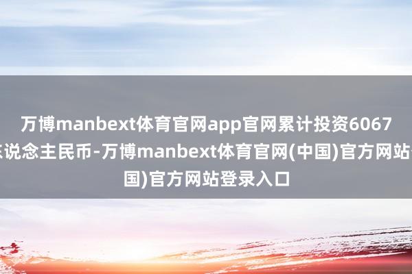 万博manbext体育官网app官网累计投资6067.7亿元东说念主民币-万博manbext体育官网(中国)官方网站登录入口