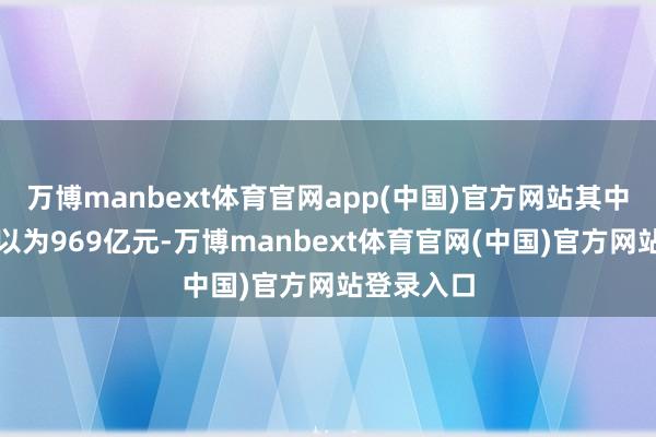 万博manbext体育官网app(中国)官方网站其中研发插足以为969亿元-万博manbext体育官网(中国)官方网站登录入口