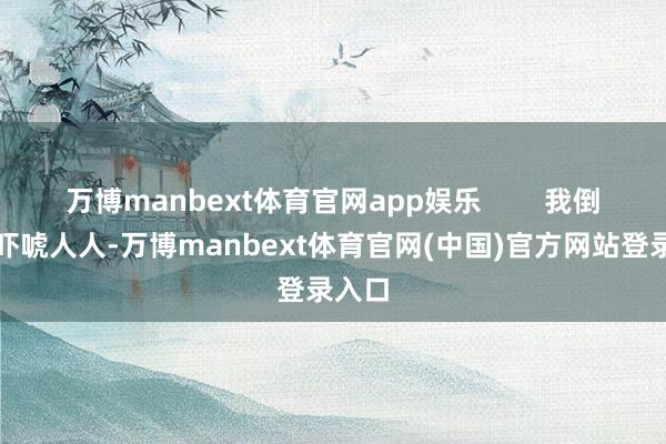 万博manbext体育官网app娱乐        我倒不是吓唬人人-万博manbext体育官网(中国)官方网站登录入口