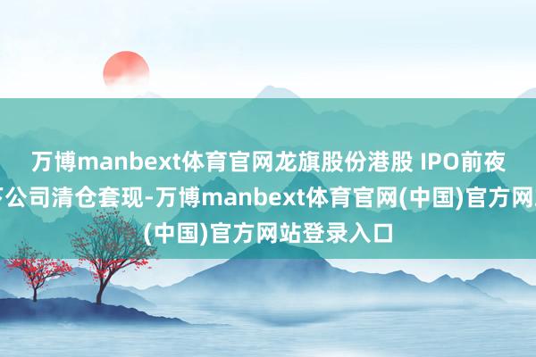 万博manbext体育官网龙旗股份港股 IPO前夜：雷军旗下公司清仓套现-万博manbext体育官网(中国)官方网站登录入口