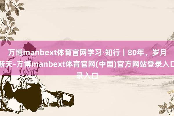 万博manbext体育官网学习·知行丨80年，岁月新天-万博manbext体育官网(中国)官方网站登录入口