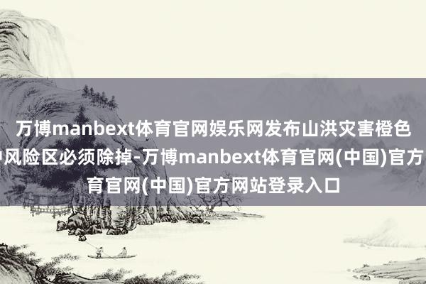万博manbext体育官网娱乐网发布山洪灾害橙色预警时高、中风险区必须除掉-万博manbext体育官网(中国)官方网站登录入口