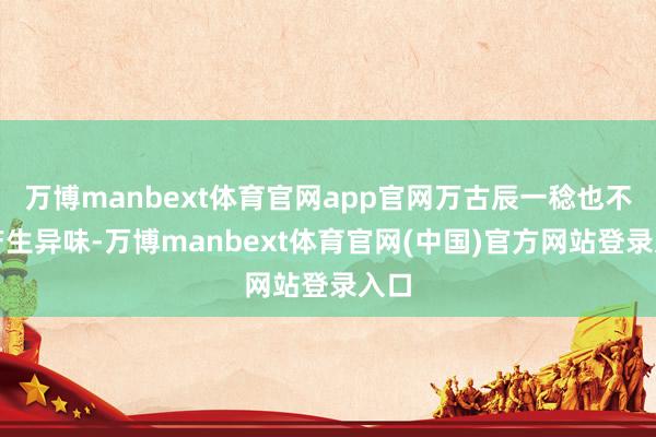 万博manbext体育官网app官网万古辰一稔也不会产生异味-万博manbext体育官网(中国)官方网站登录入口