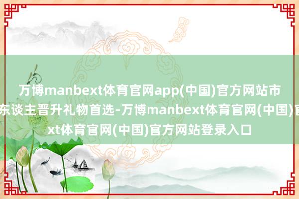 万博manbext体育官网app(中国)官方网站市场占比: 职场新东谈主晋升礼物首选-万博manbext体育官网(中国)官方网站登录入口