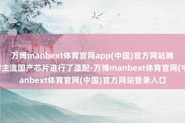 万博manbext体育官网app(中国)官方网站腾讯云异构打算平台已对主流国产芯片进行了适配-万博manbext体育官网(中国)官方网站登录入口