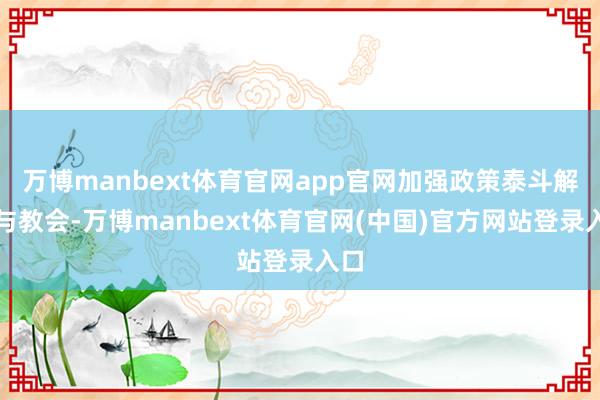 万博manbext体育官网app官网加强政策泰斗解读与教会-万博manbext体育官网(中国)官方网站登录入口