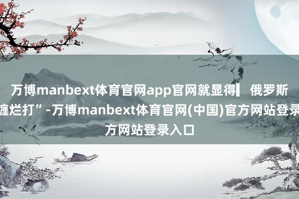 万博manbext体育官网app官网就显得▎俄罗斯“死缠烂打”-万博manbext体育官网(中国)官方网站登录入口
