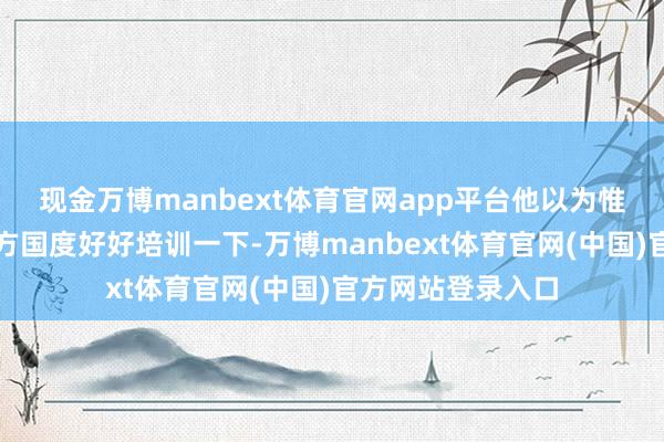 现金万博manbext体育官网app平台他以为惟有把乌军送到西方国度好好培训一下-万博manbext体育官网(中国)官方网站登录入口