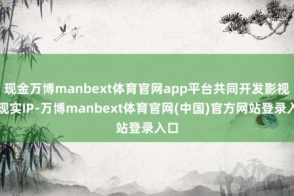 现金万博manbext体育官网app平台共同开发影视级现实IP-万博manbext体育官网(中国)官方网站登录入口