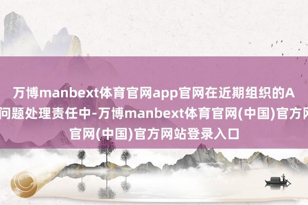 万博manbext体育官网app官网在近期组织的App非法违法问题处理责任中-万博manbext体育官网(中国)官方网站登录入口