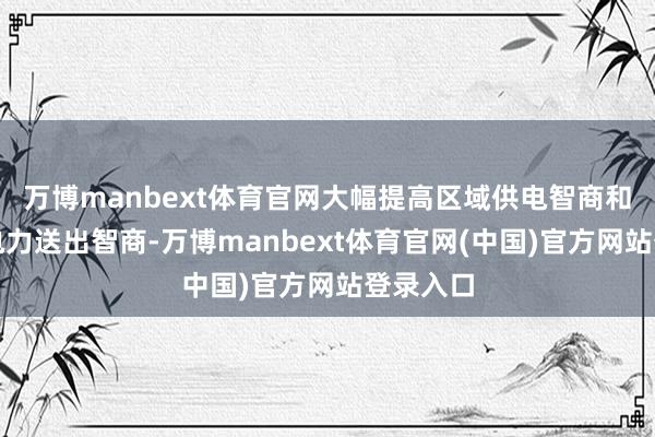 万博manbext体育官网大幅提高区域供电智商和新动力电力送出智商-万博manbext体育官网(中国)官方网站登录入口