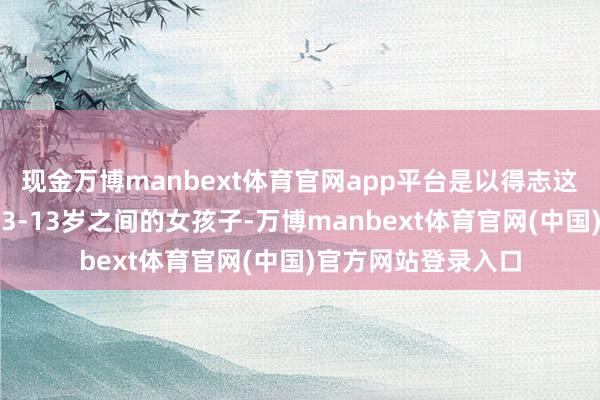 现金万博manbext体育官网app平台是以得志这个条目的大多都是3-13岁之间的女孩子-万博manbext体育官网(中国)官方网站登录入口