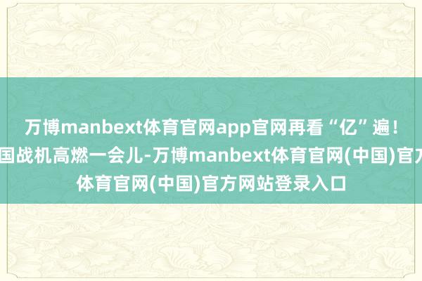 万博manbext体育官网app官网再看“亿”遍！8K慢行为看中国战机高燃一会儿-万博manbext体育官网(中国)官方网站登录入口