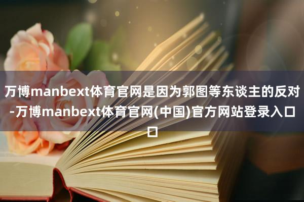万博manbext体育官网是因为郭图等东谈主的反对-万博manbext体育官网(中国)官方网站登录入口