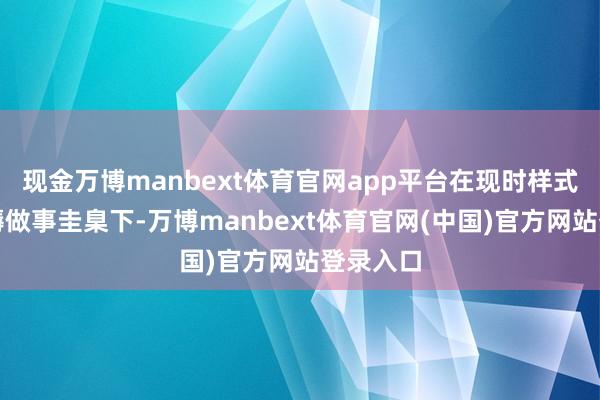 现金万博manbext体育官网app平台在现时样式同等坐褥做事圭臬下-万博manbext体育官网(中国)官方网站登录入口