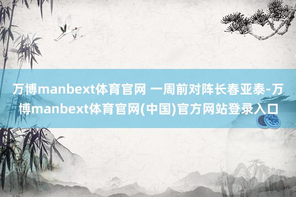 万博manbext体育官网 一周前对阵长春亚泰-万博manbext体育官网(中国)官方网站登录入口
