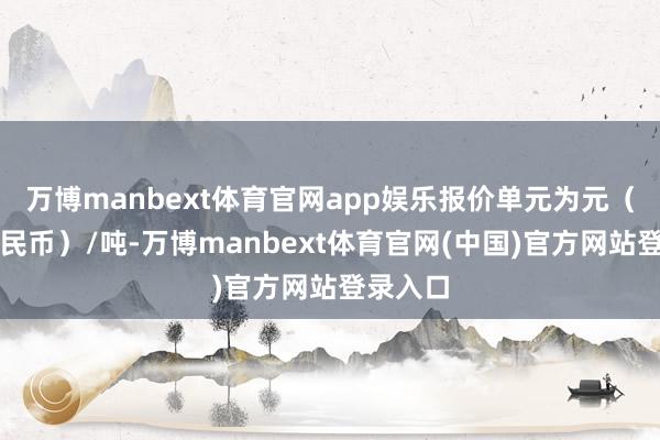 万博manbext体育官网app娱乐报价单元为元（东谈主民币）/吨-万博manbext体育官网(中国)官方网站登录入口