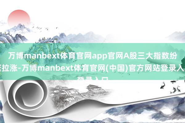 万博manbext体育官网app官网A股三大指数纷繁拉涨-万博manbext体育官网(中国)官方网站登录入口