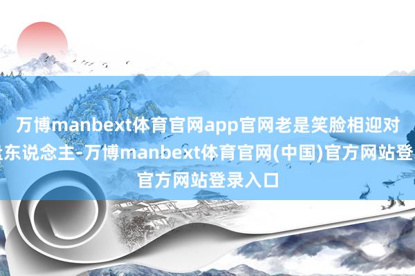 万博manbext体育官网app官网老是笑脸相迎对待通盘东说念主-万博manbext体育官网(中国)官方网站登录入口