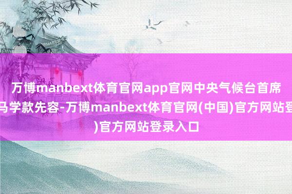 万博manbext体育官网app官网中央气候台首席预告员马学款先容-万博manbext体育官网(中国)官方网站登录入口