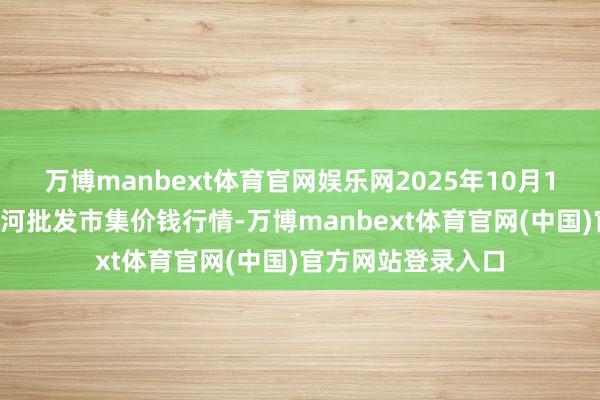 万博manbext体育官网娱乐网2025年10月18日天津武清大沙河批发市集价钱行情-万博manbext体育官网(中国)官方网站登录入口