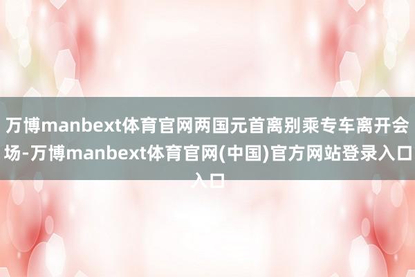 万博manbext体育官网两国元首离别乘专车离开会场-万博manbext体育官网(中国)官方网站登录入口