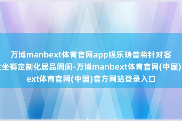 万博manbext体育官网app娱乐畴昔将针对客户与阛阓需求扩大坐褥定制化居品阛阓-万博manbext体育官网(中国)官方网站登录入口