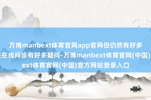 万博manbext体育官网app官网但仍然有好多一又友对丁香大夫在线问诊有好多疑问-万博manbext体育官网(中国)官方网站登录入口