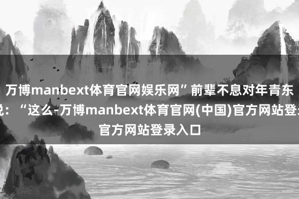 万博manbext体育官网娱乐网”前辈不息对年青东谈主说：“这么-万博manbext体育官网(中国)官方网站登录入口