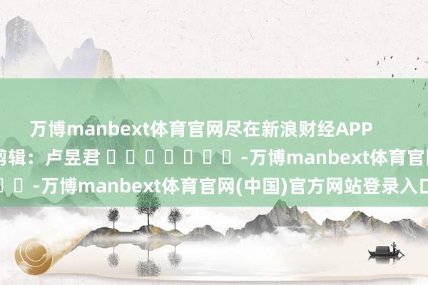 万博manbext体育官网尽在新浪财经APP            						职守剪辑：卢昱君 							-万博manbext体育官网(中国)官方网站登录入口