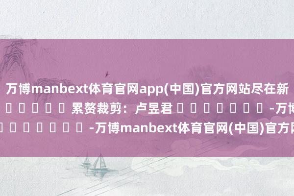 万博manbext体育官网app(中国)官方网站尽在新浪财经APP            						累赘裁剪：卢昱君 							-万博manbext体育官网(中国)官方网站登录入口