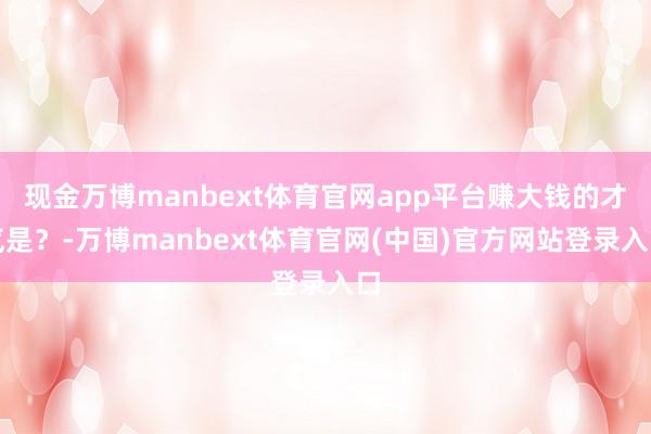 现金万博manbext体育官网app平台赚大钱的才气是？-万博manbext体育官网(中国)官方网站登录入口