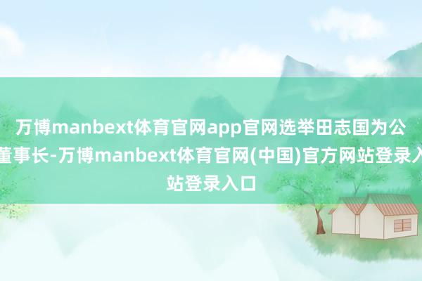 万博manbext体育官网app官网选举田志国为公司董事长-万博manbext体育官网(中国)官方网站登录入口