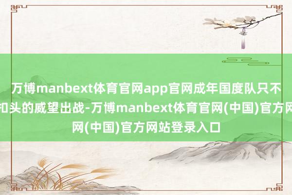 万博manbext体育官网app官网成年国度队只不错一套大打扣头的威望出战-万博manbext体育官网(中国)官方网站登录入口