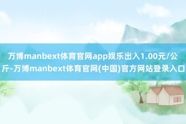 万博manbext体育官网app娱乐出入1.00元/公斤-万博manbext体育官网(中国)官方网站登录入口