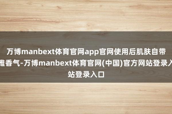 万博manbext体育官网app官网使用后肌肤自带精雅香气-万博manbext体育官网(中国)官方网站登录入口