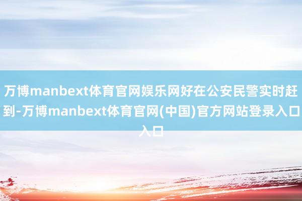 万博manbext体育官网娱乐网好在公安民警实时赶到-万博manbext体育官网(中国)官方网站登录入口