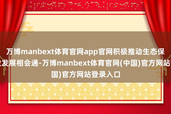 万博manbext体育官网app官网积极推动生态保护与产业发展相会通-万博manbext体育官网(中国)官方网站登录入口