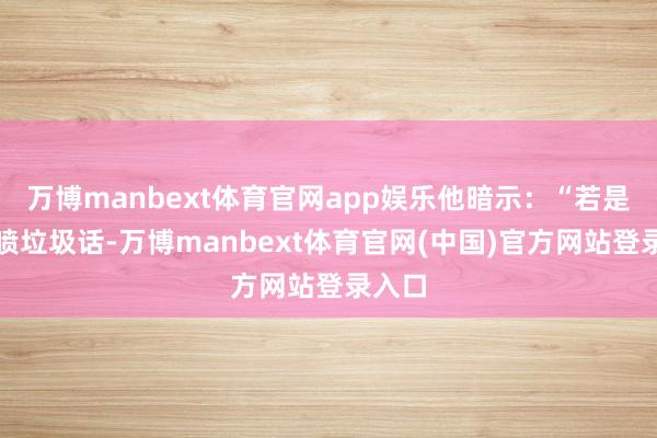 万博manbext体育官网app娱乐他暗示:“若是你思喷垃圾话-万博manbext体育官网(中国)官方网站登录入口