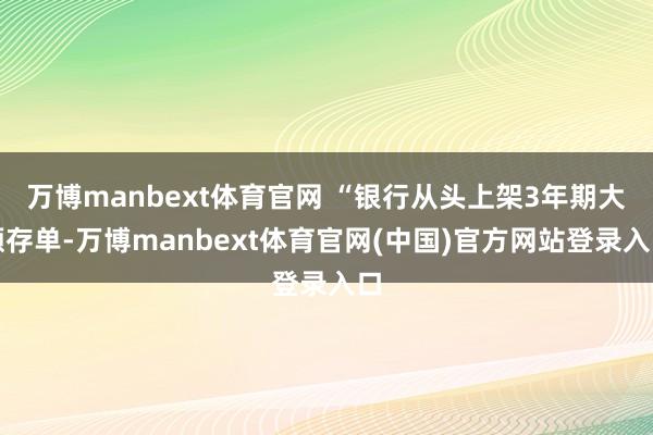 万博manbext体育官网 “银行从头上架3年期大额存单-万博manbext体育官网(中国)官方网站登录入口