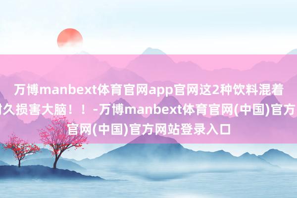 万博manbext体育官网app官网这2种饮料混着喝，可能会耐久损害大脑！！-万博manbext体育官网(中国)官方网站登录入口