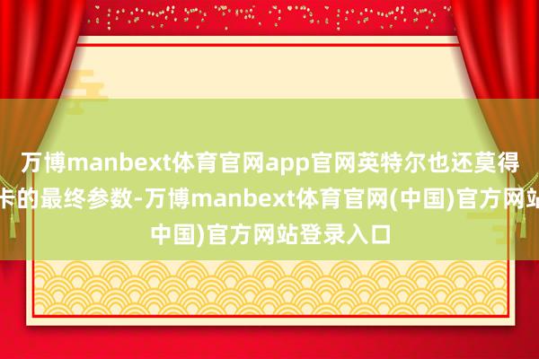 万博manbext体育官网app官网英特尔也还莫得公布该显卡的最终参数-万博manbext体育官网(中国)官方网站登录入口