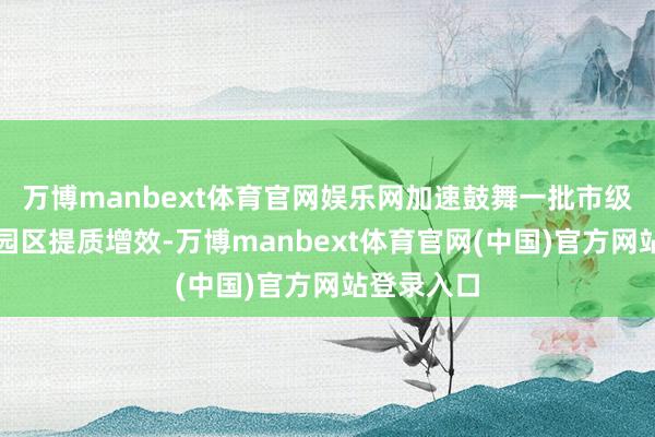 万博manbext体育官网娱乐网加速鼓舞一批市级重心产业园区提质增效-万博manbext体育官网(中国)官方网站登录入口