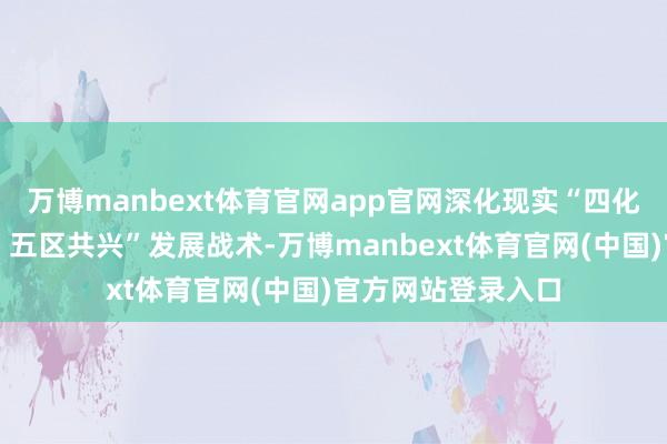 万博manbext体育官网app官网深化现实“四化同步、城乡会通、五区共兴”发展战术-万博manbext体育官网(中国)官方网站登录入口