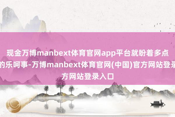 现金万博manbext体育官网app平台就盼着多点这么的乐呵事-万博manbext体育官网(中国)官方网站登录入口