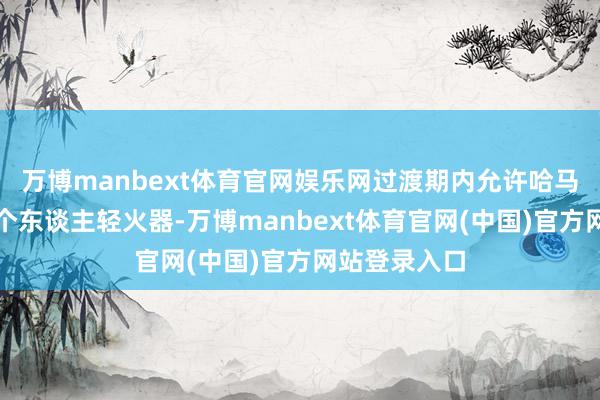万博manbext体育官网娱乐网过渡期内允许哈马斯保留极少个东谈主轻火器-万博manbext体育官网(中国)官方网站登录入口