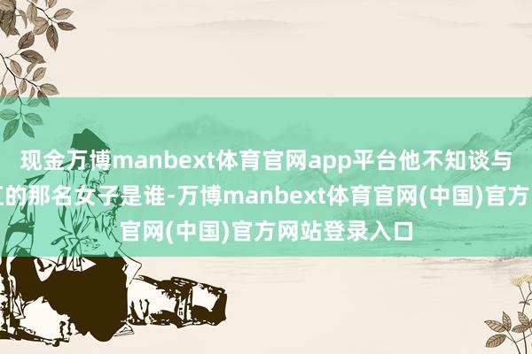 现金万博manbext体育官网app平台他不知谈与我方同处浴缸的那名女子是谁-万博manbext体育官网(中国)官方网站登录入口