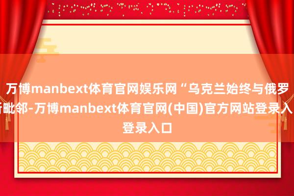 万博manbext体育官网娱乐网“乌克兰始终与俄罗斯毗邻-万博manbext体育官网(中国)官方网站登录入口